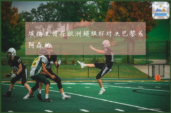 埃梅里将在欧洲超级杯对决巴黎或阿森纳